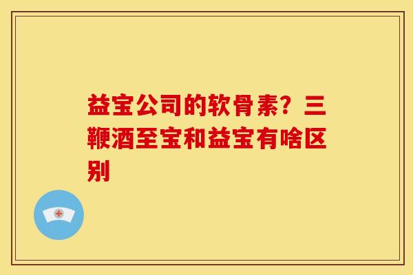 益宝公司的软骨素？三鞭酒至宝和益宝有啥区别