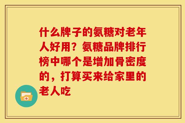 什么牌子的氨糖对老年人好用？氨糖品牌排行榜中哪个是增加骨密度的，打算买来给家里的老人吃