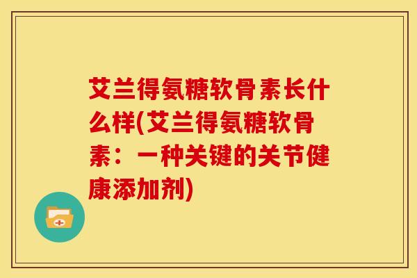 艾兰得氨糖软骨素长什么样(艾兰得氨糖软骨素：一种关键的关节健康添加剂)