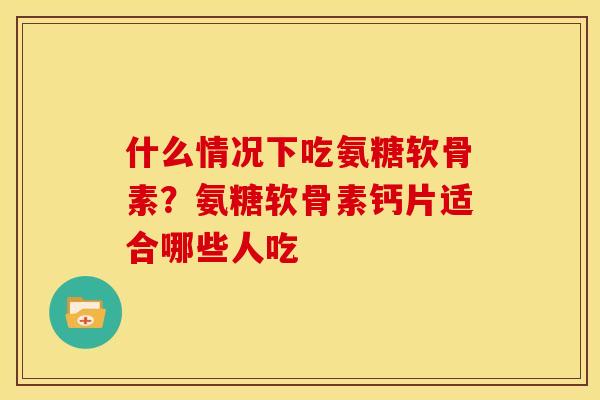 什么情况下吃氨糖软骨素？氨糖软骨素钙片适合哪些人吃
