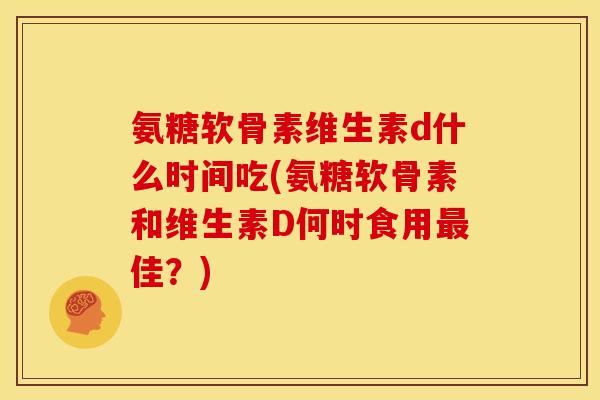 氨糖软骨素维生素d什么时间吃(氨糖软骨素和维生素D何时食用最佳？)
