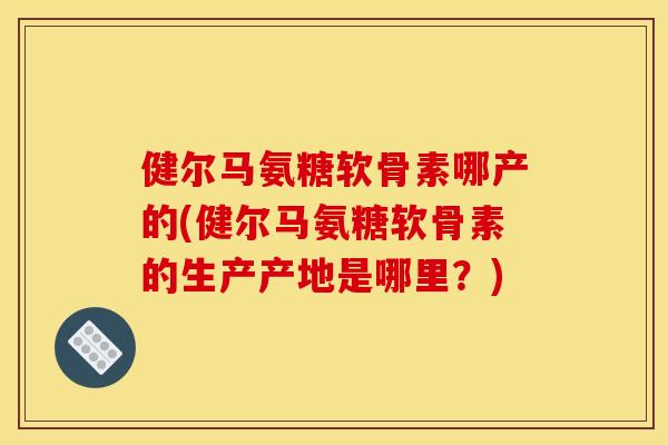健尔马氨糖软骨素哪产的(健尔马氨糖软骨素的生产产地是哪里？)