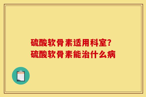 硫酸软骨素适用科室？硫酸软骨素能治什么病