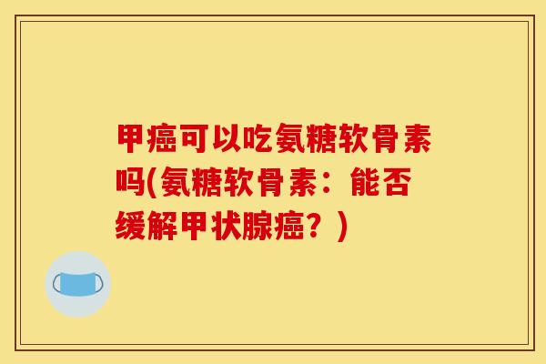 甲癌可以吃氨糖软骨素吗(氨糖软骨素：能否缓解甲状腺癌？)
