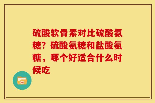 硫酸软骨素对比硫酸氨糖？硫酸氨糖和盐酸氨糖，哪个好适合什么时候吃