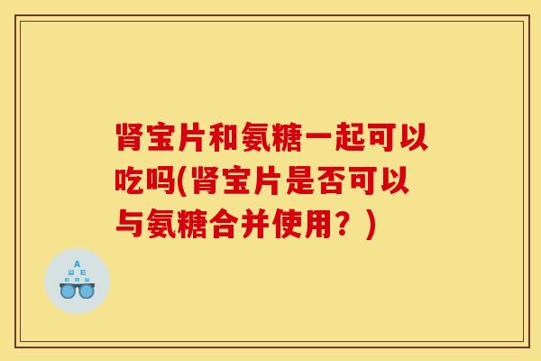 肾宝片和氨糖一起可以吃吗(肾宝片是否可以与氨糖合并使用？)