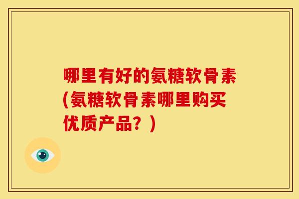 哪里有好的氨糖软骨素(氨糖软骨素哪里购买优质产品？)