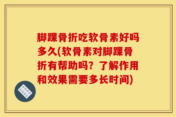 脚踝骨折吃软骨素好吗多久(软骨素对脚踝骨折有帮助吗？了解作用和效果需要多长时间)