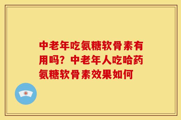 中老年吃氨糖软骨素有用吗？中老年人吃哈药氨糖软骨素效果如何