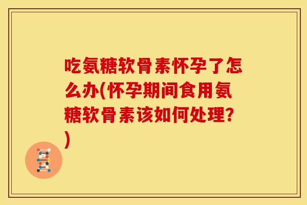 吃氨糖软骨素怀孕了怎么办(怀孕期间食用氨糖软骨素该如何处理？)