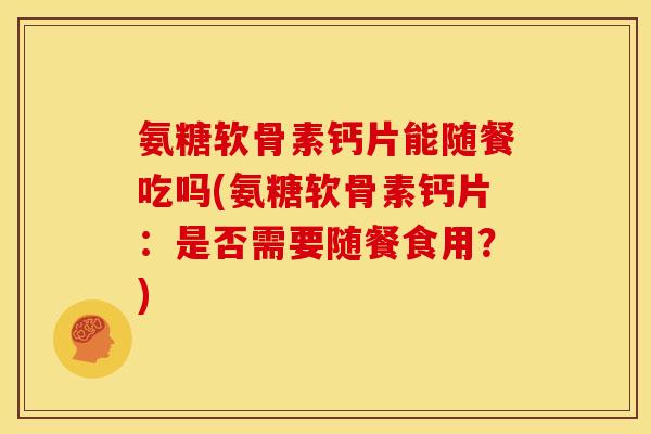 氨糖软骨素钙片能随餐吃吗(氨糖软骨素钙片：是否需要随餐食用？)