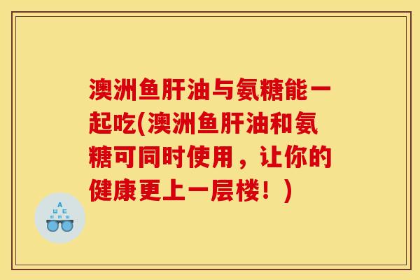 澳洲鱼肝油与氨糖能一起吃(澳洲鱼肝油和氨糖可同时使用，让你的健康更上一层楼！)