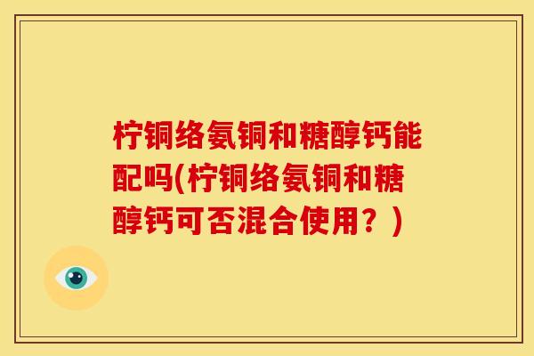 柠铜络氨铜和糖醇钙能配吗(柠铜络氨铜和糖醇钙可否混合使用？)