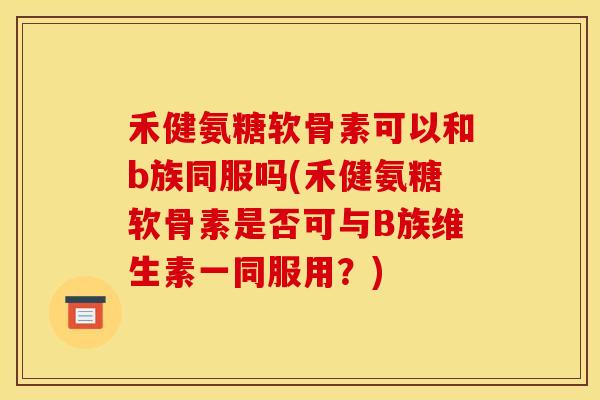 禾健氨糖软骨素可以和b族同服吗(禾健氨糖软骨素是否可与B族维生素一同服用？)