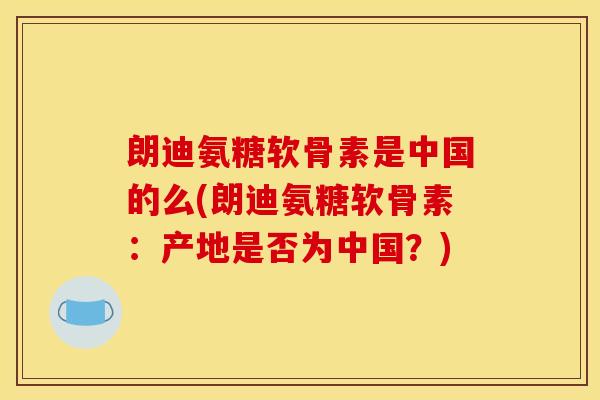 朗迪氨糖软骨素是中国的么(朗迪氨糖软骨素：产地是否为中国？)