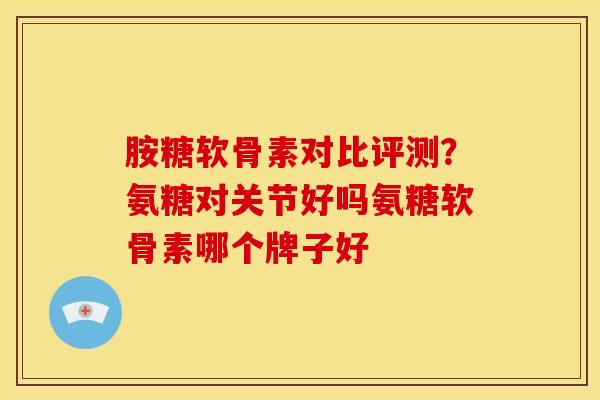 胺糖软骨素对比评测？氨糖对关节好吗氨糖软骨素哪个牌子好