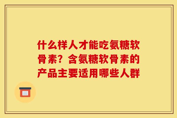 什么样人才能吃氨糖软骨素？含氨糖软骨素的产品主要适用哪些人群