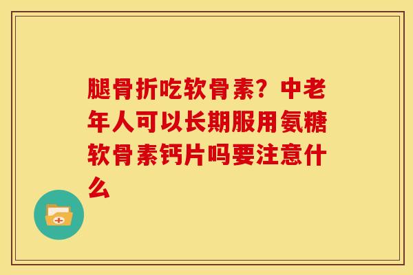 腿骨折吃软骨素？中老年人可以长期服用氨糖软骨素钙片吗要注意什么