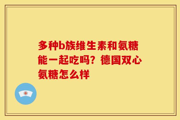 多种b族维生素和氨糖能一起吃吗？德国双心氨糖怎么样