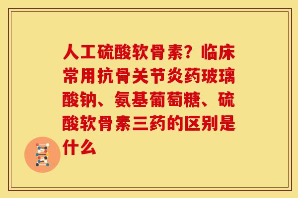 人工硫酸软骨素？临床常用抗骨关节炎药玻璃酸钠、氨基葡萄糖、硫酸软骨素三药的区别是什么