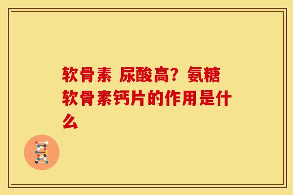 软骨素 尿酸高？氨糖软骨素钙片的作用是什么
