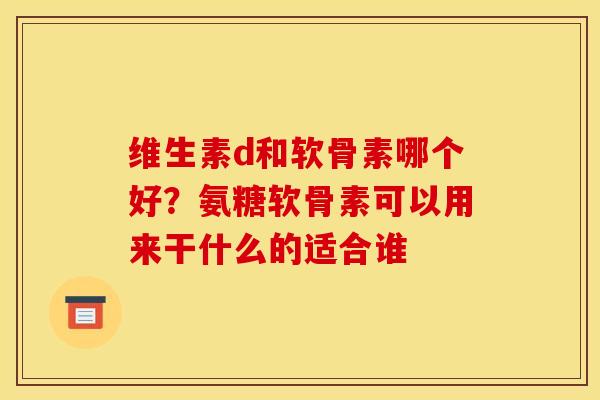 维生素d和软骨素哪个好？氨糖软骨素可以用来干什么的适合谁