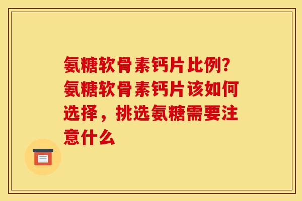 氨糖软骨素钙片比例？氨糖软骨素钙片该如何选择，挑选氨糖需要注意什么