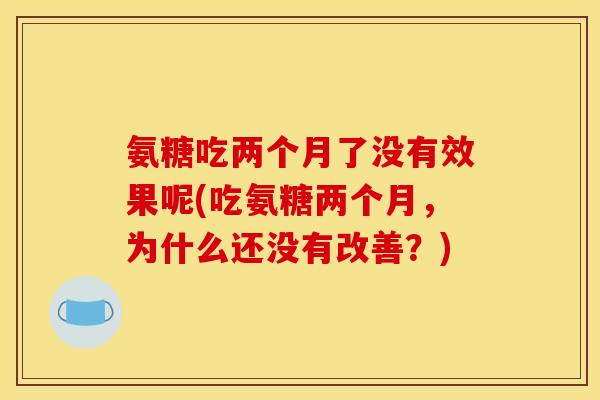 氨糖吃两个月了没有效果呢(吃氨糖两个月，为什么还没有改善？)