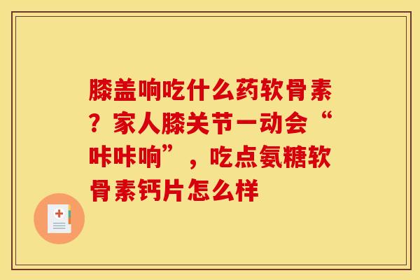 膝盖响吃什么药软骨素？家人膝关节一动会“咔咔响”，吃点氨糖软骨素钙片怎么样