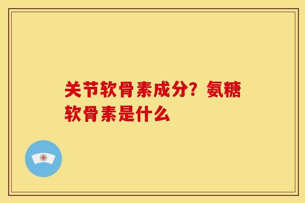关节软骨素成分？氨糖软骨素是什么