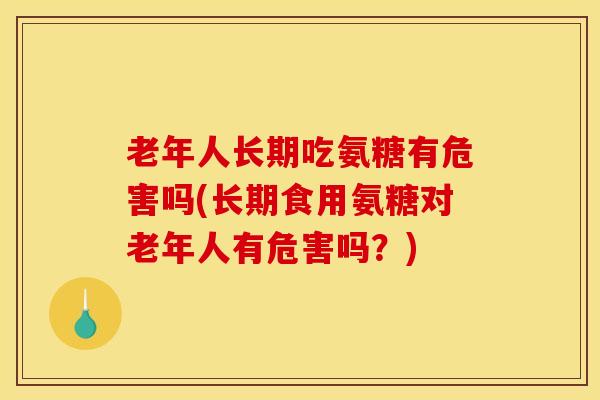 老年人长期吃氨糖有危害吗(长期食用氨糖对老年人有危害吗？)