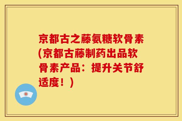 京都古之藤氨糖软骨素(京都古藤制药出品软骨素产品：提升关节舒适度！)