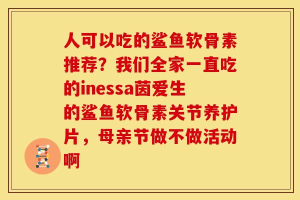 人可以吃的鲨鱼软骨素推荐？我们全家一直吃的inessa茵爱生的鲨鱼软骨素关节养护片，母亲节做不做活动啊