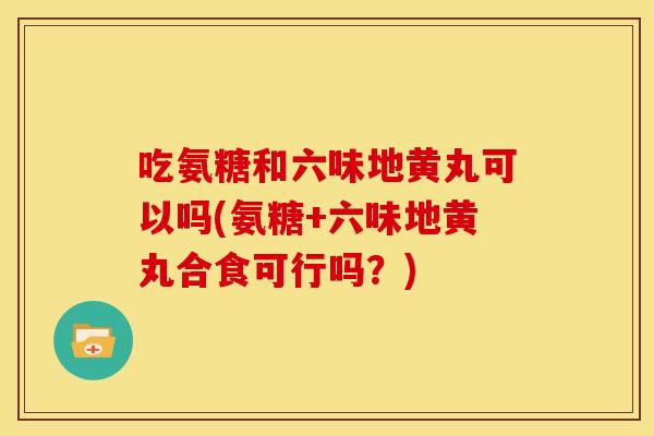 吃氨糖和六味地黄丸可以吗(氨糖+六味地黄丸合食可行吗？)