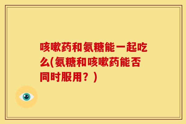 咳嗽药和氨糖能一起吃么(氨糖和咳嗽药能否同时服用？)