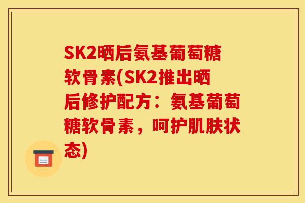 SK2晒后氨基葡萄糖软骨素(SK2推出晒后修护配方：氨基葡萄糖软骨素，呵护肌肤状态)