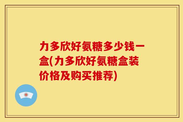力多欣好氨糖多少钱一盒(力多欣好氨糖盒装价格及购买推荐)