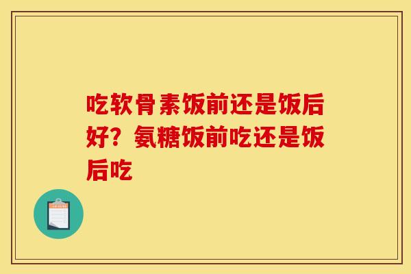 吃软骨素饭前还是饭后好？氨糖饭前吃还是饭后吃