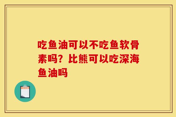 吃鱼油可以不吃鱼软骨素吗？比熊可以吃深海鱼油吗