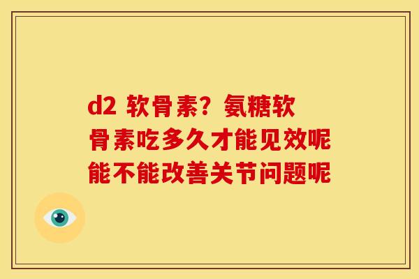 d2 软骨素？氨糖软骨素吃多久才能见效呢能不能改善关节问题呢