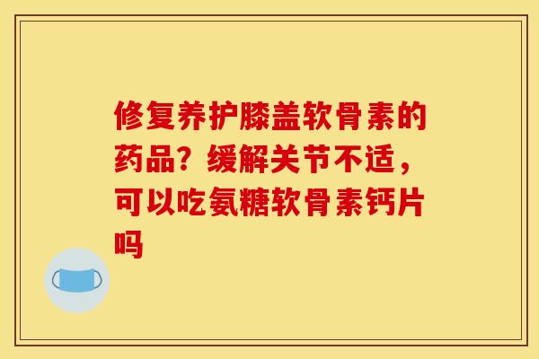 修复养护膝盖软骨素的药品？缓解关节不适，可以吃氨糖软骨素钙片吗