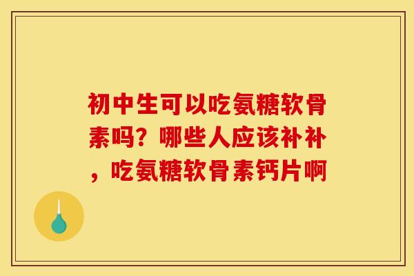 初中生可以吃氨糖软骨素吗？哪些人应该补补，吃氨糖软骨素钙片啊