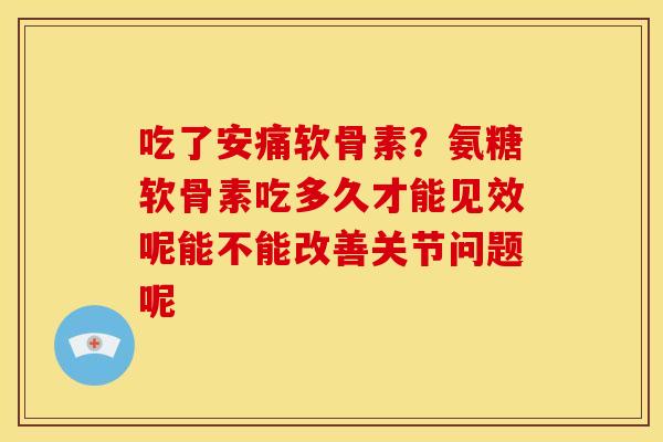 吃了安痛软骨素？氨糖软骨素吃多久才能见效呢能不能改善关节问题呢