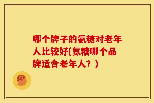 哪个牌子的氨糖对老年人比较好(氨糖哪个品牌适合老年人？)