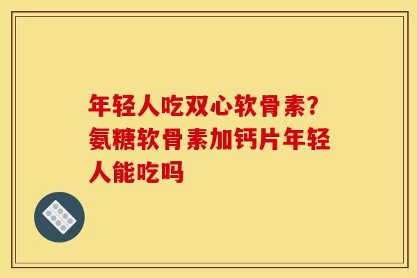 年轻人吃双心软骨素？氨糖软骨素加钙片年轻人能吃吗