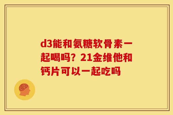 d3能和氨糖软骨素一起喝吗？21金维他和钙片可以一起吃吗
