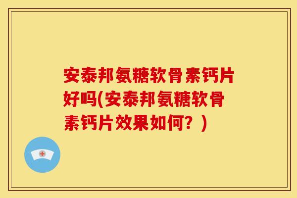 安泰邦氨糖软骨素钙片好吗(安泰邦氨糖软骨素钙片效果如何？)