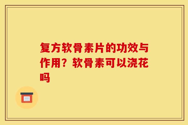 复方软骨素片的功效与作用？软骨素可以浇花吗