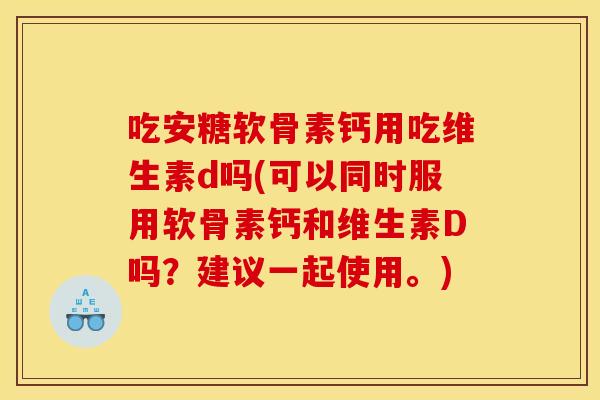 吃安糖软骨素钙用吃维生素d吗(可以同时服用软骨素钙和维生素D吗？建议一起使用。)