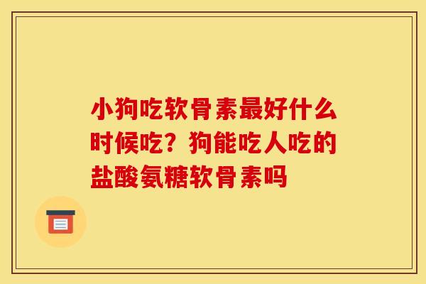 小狗吃软骨素最好什么时候吃？狗能吃人吃的盐酸氨糖软骨素吗